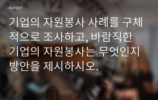 기업의 자원봉사 사례를 구체적으로 조사하고, 바람직한 기업의 자원봉사는 무엇인지 방안을 제시하시오.