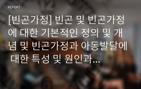 [빈곤가정] 빈곤 및 빈곤가정에 대한 기본적인 정의 및 개념 및 빈곤가정과 아동발달에 대한 특성 및 원인과 현황, 빈곤가정 아동을 위한 서비스현황에 관한 레포트 자료입니다.