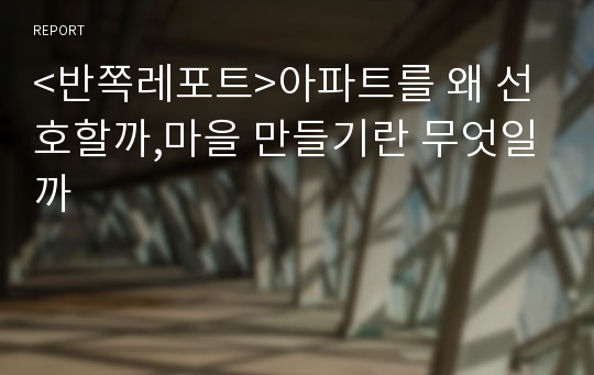 &lt;반쪽레포트&gt;아파트를 왜 선호할까,마을 만들기란 무엇일까