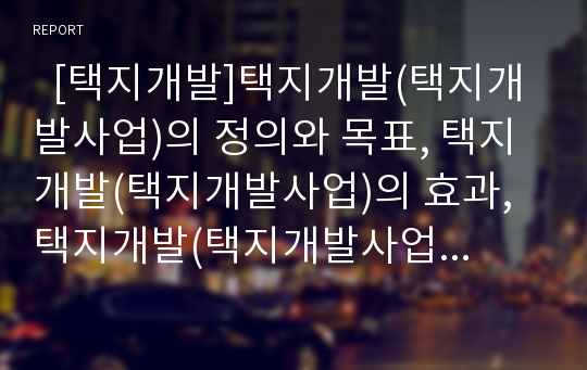   [택지개발]택지개발(택지개발사업)의 정의와 목표, 택지개발(택지개발사업)의 효과, 택지개발(택지개발사업)의 실태, 택지개발(택지개발사업) 실패로 인한 문제점, 향후 택지개발(택지개발사업)의 개선 방안 분석