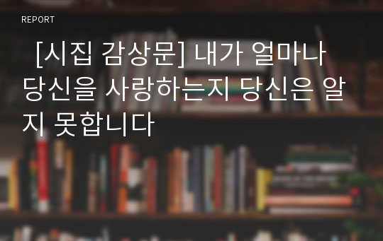   [시집 감상문] 내가 얼마나 당신을 사랑하는지 당신은 알지 못합니다