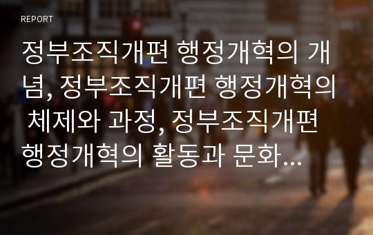 정부조직개편 행정개혁의 개념, 정부조직개편 행정개혁의 체제와 과정, 정부조직개편 행정개혁의 활동과 문화, 정부조직개편 행정개혁의 특징과 문제점, 정부조직개편 행정개혁의 과제와 평가 분석