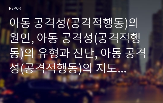 아동 공격성(공격적행동)의 원인, 아동 공격성(공격적행동)의 유형과 진단, 아동 공격성(공격적행동)의 지도 사례, 아동 공격성(공격적행동)의 지도 계획, 향후 아동 공격성(공격적행동)의 지도 방향 분석