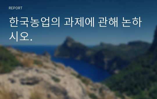 한국농업의 과제에 관해 논하시오.