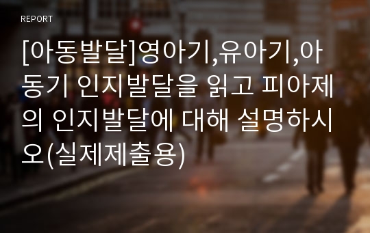 [아동발달]영아기,유아기,아동기 인지발달을 읽고 피아제의 인지발달에 대해 설명하시오(실제제출용)