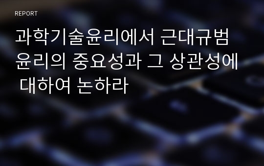 과학기술윤리에서 근대규범윤리의 중요성과 그 상관성에 대하여 논하라