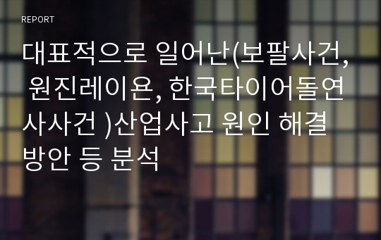 대표적으로 일어난(보팔사건, 원진레이욘, 한국타이어돌연사사건 )산업사고 원인 해결방안 등 분석