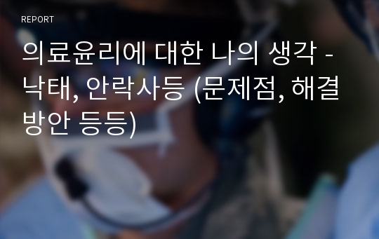 의료윤리에 대한 나의 생각 - 낙태, 안락사등 (문제점, 해결방안 등등)