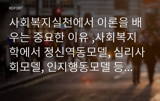 사회복지실천에서 이론을 배우는 중요한 이유 ,사회복지학에서 정신역동모델, 심리사회모델, 인지행동모델 등의 이론을 배우는 중요한 이유