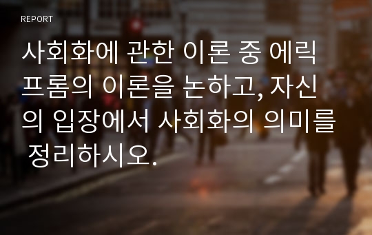 사회화에 관한 이론 중 에릭프롬의 이론을 논하고, 자신의 입장에서 사회화의 의미를 정리하시오.