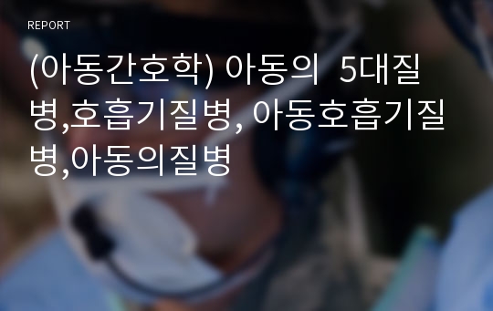 (아동간호학) 아동의  5대질병,호흡기질병, 아동호흡기질병,아동의질병