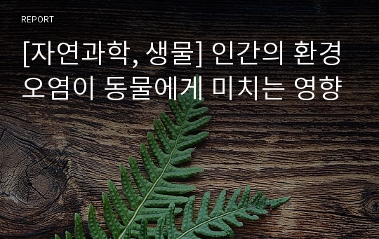 [자연과학, 생물] 인간의 환경오염이 동물에게 미치는 영향