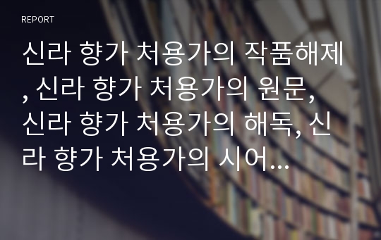 신라 향가 처용가의 작품해제, 신라 향가 처용가의 원문, 신라 향가 처용가의 해독, 신라 향가 처용가의 시어와 시구 풀이, 신라 향가 처용가의 작품이해, 신라 향가 처용가의 작자학설 분석(신라 향가, 처용가)