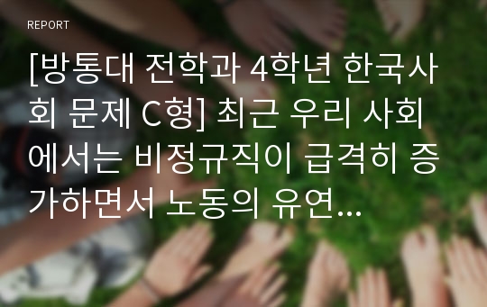 [방통대 전학과 4학년 한국사회 문제 C형] 최근 우리 사회에서는 비정규직이 급격히 증가하면서 노동의 유연화와 고용의 안정성을 둘러싸고 치열한 논란이 펼쳐지고 있다. 비정규직을 둘