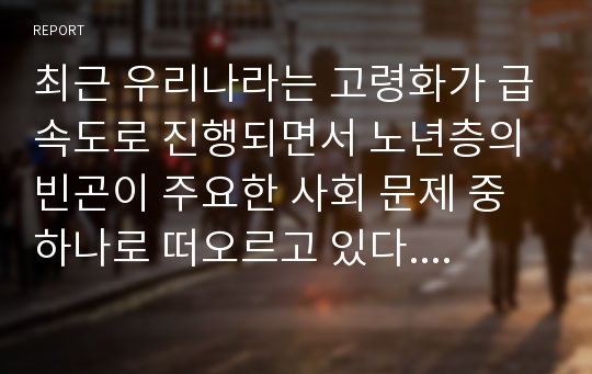 최근 우리나라는 고령화가 급속도로 진행되면서 노년층의 빈곤이 주요한 사회 문제 중 하나로 떠오르고 있다. 노년층 빈곤의 현황을 파악해 보고 노년층 빈곤문제를 해결할 가장 적합한 방