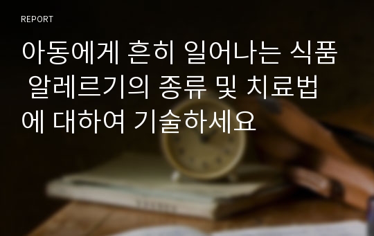 아동에게 흔히 일어나는 식품 알레르기의 종류 및 치료법에 대하여 기술하세요