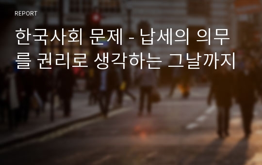 한국사회 문제 - 납세의 의무를 권리로 생각하는 그날까지