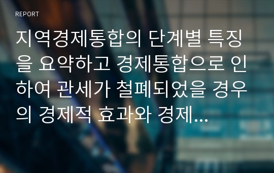 지역경제통합의 단계별 특징을 요약하고 경제통합으로 인하여 관세가 철폐되었을 경우의 경제적 효과와 경제통합이 세계경제에 바람직한지에 대해 설명하시오