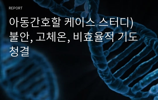 아동간호할 케이스 스터디) 불안, 고체온, 비효율적 기도청결