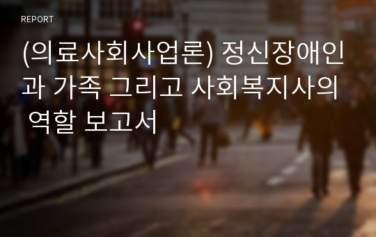 (의료사회사업론) 정신장애인과 가족 그리고 사회복지사의 역할 보고서