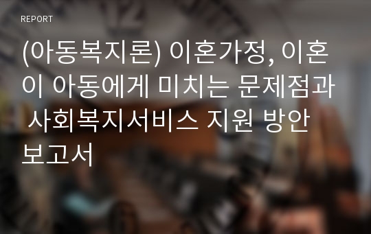 (아동복지론) 이혼가정, 이혼이 아동에게 미치는 문제점과 사회복지서비스 지원 방안 보고서