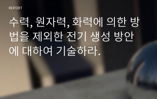 수력, 원자력, 화력에 의한 방법을 제외한 전기 생성 방안에 대하여 기술하라.