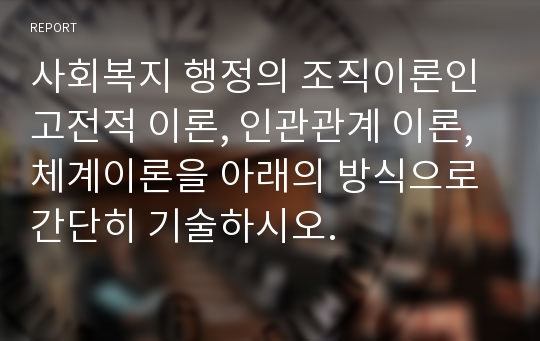 사회복지 행정의 조직이론인 고전적 이론, 인관관계 이론, 체계이론을 아래의 방식으로 간단히 기술하시오.