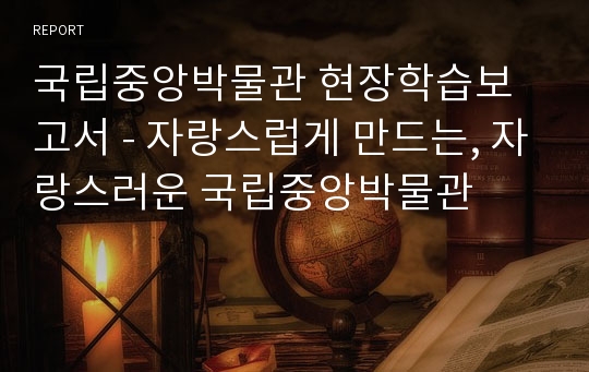 국립중앙박물관 현장학습보고서 - 자랑스럽게 만드는, 자랑스러운 국립중앙박물관