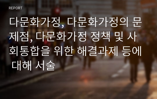 다문화가정, 다문화가정의 문제점, 다문화가정 정책 및 사회통합을 위한 해결과제 등에 대해 서술