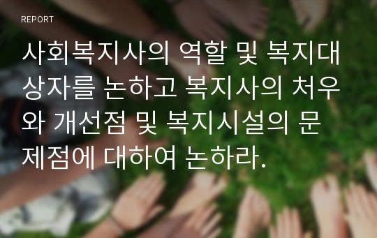 사회복지사의 역할 및 복지대상자를 논하고 복지사의 처우와 개선점 및 복지시설의 문제점에 대하여 논하라.