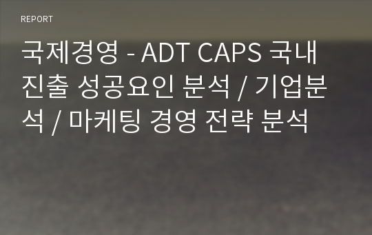 국제경영 - ADT CAPS 국내 진출 성공요인 분석 / 기업분석 / 마케팅 경영 전략 분석