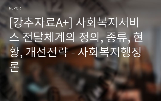 [강추자료A+] 사회복지서비스 전달체계의 정의, 종류, 현황, 개선전략 - 사회복지행정론