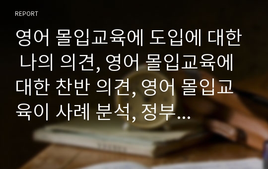 영어 몰입교육에 도입에 대한 나의 의견, 영어 몰입교육에 대한 찬반 의견, 영어 몰입교육이 사례 분석, 정부의 영어 공교육 확대 계획안, 영어 몰입교육의 이해