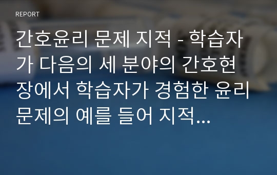 간호윤리 문제 지적 - 학습자가 다음의 세 분야의 간호현장에서 학습자가 경험한 윤리문제의 예를 들어 지적하고 설명하시오.