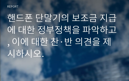 핸드폰 단말기의 보조금 지급에 대한 정부정책을 파악하고, 이에 대한 찬·반 의견을 제시하시오.