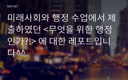 미래사회와 행정 수업에서 제출하였던 &lt;무엇을 위한 행정인가?!&gt; 에 대한 레포트입니다^^