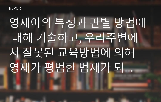 영재아의 특성과 판별 방법에 대해 기술하고, 우리주변에서 잘못된 교육방법에 의해 영재가 평범한 범재가 되는 경우가 있다고 알려져 있는데 이것에 대한 본인의 생각을 기술하시오.