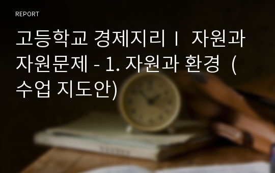 고등학교 경제지리Ⅰ 자원과 자원문제 - 1. 자원과 환경  (수업 지도안)