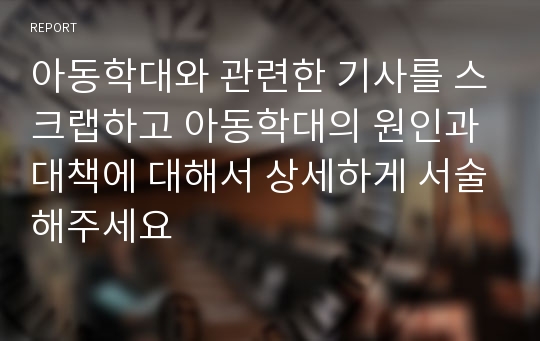 아동학대와 관련한 기사를 스크랩하고 아동학대의 원인과 대책에 대해서 상세하게 서술해주세요