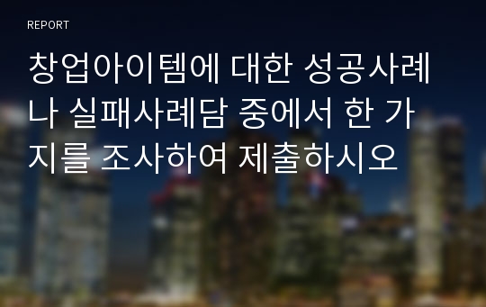 창업아이템에 대한 성공사례나 실패사례담 중에서 한 가지를 조사하여 제출하시오