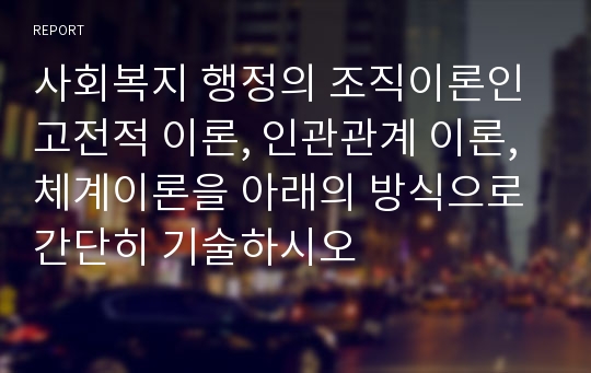 사회복지 행정의 조직이론인 고전적 이론, 인관관계 이론, 체계이론을 아래의 방식으로 간단히 기술하시오