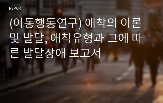 (아동행동연구) 애착의 이론 및 발달, 애착유형과 그에 따른 발달장애 보고서