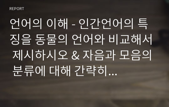 언어의 이해 - 인간언어의 특징을 동물의 언어와 비교해서 제시하시오 &amp; 자음과 모음의 분류에 대해 간략히 설명하시오