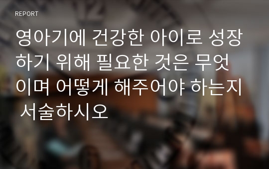 영아기에 건강한 아이로 성장하기 위해 필요한 것은 무엇이며 어떻게 해주어야 하는지 서술하시오