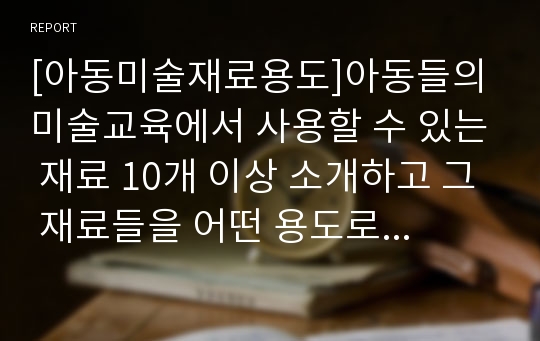 [아동미술재료용도]아동들의 미술교육에서 사용할 수 있는 재료 10개 이상 소개하고 그 재료들을 어떤 용도로 사용할 수 있을지 자신의 생각작성