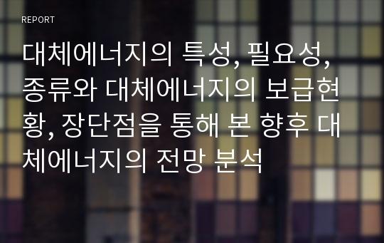 대체에너지의 특성, 필요성, 종류와 대체에너지의 보급현황, 장단점을 통해 본 향후 대체에너지의 전망 분석