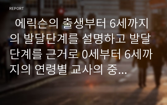   에릭슨의 출생부터 6세까지의 발달단계를 설명하고 발달단계를 근거로 0세부터 6세까지의 연령별 교사의 중요시해야하는 역할과 태도에 대해 예를 들어 설명하시오