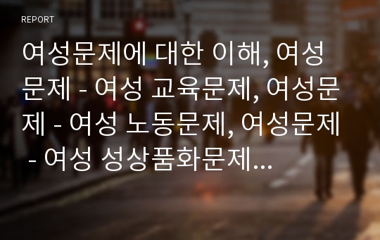 여성문제에 대한 이해, 여성문제 - 여성 교육문제, 여성문제 - 여성 노동문제, 여성문제 - 여성 성상품화문제, 여성문제 - 여성 복지문제, 여성문제의 개선과제 분석(여성문제, 노동문제, 성상품화문제, 복지문제)