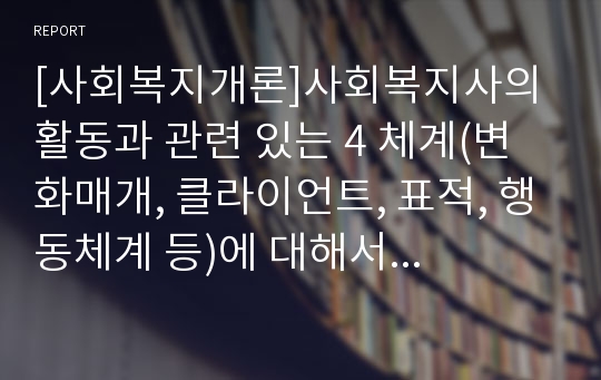 [사회복지개론]사회복지사의 활동과 관련 있는 4 체계(변화매개, 클라이언트, 표적, 행동체계 등)에 대해서 설명하시오.