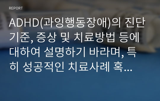 ADHD(과잉행동장애)의 진단기준, 증상 및 치료방법 등에 대하여 설명하기 바라며, 특히 성공적인 치료사례 혹은 실패한 사례, 진행 중인 사례가 있다면, 자신의 의견을 포함하여 기술하기 바랍니다